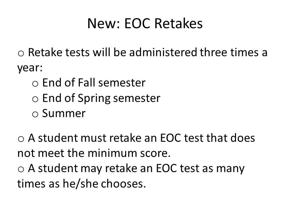 New: EOC Retakes o Retake tests will be administered three times a year: o End of Fall semester o End of Spring semester o Summer o A student must retake an EOC test that does not meet the minimum score.