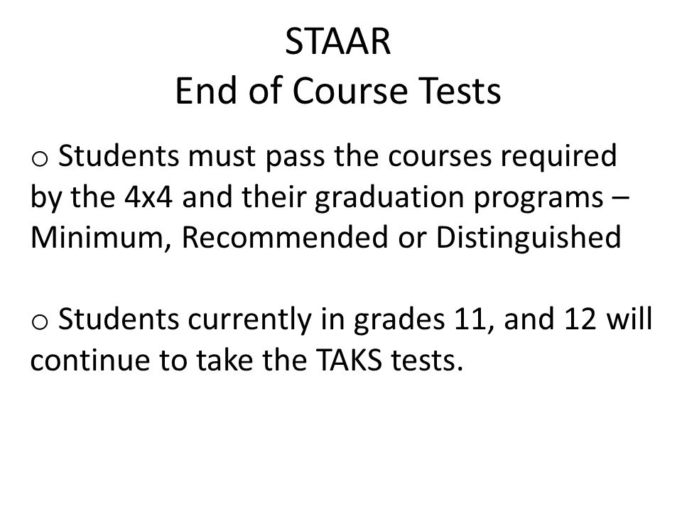 STAAR End of Course Tests o Students must pass the courses required by the 4x4 and their graduation programs – Minimum, Recommended or Distinguished o Students currently in grades 11, and 12 will continue to take the TAKS tests.