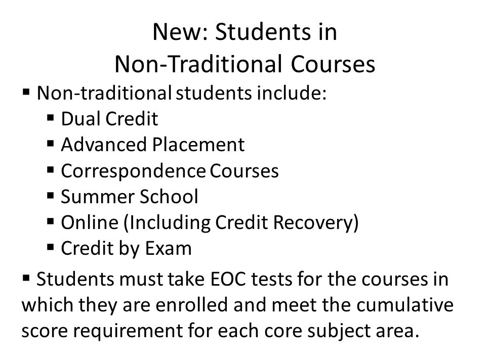 New: Students in Non-Traditional Courses  Non-traditional students include:  Dual Credit  Advanced Placement  Correspondence Courses  Summer School  Online (Including Credit Recovery)  Credit by Exam  Students must take EOC tests for the courses in which they are enrolled and meet the cumulative score requirement for each core subject area.
