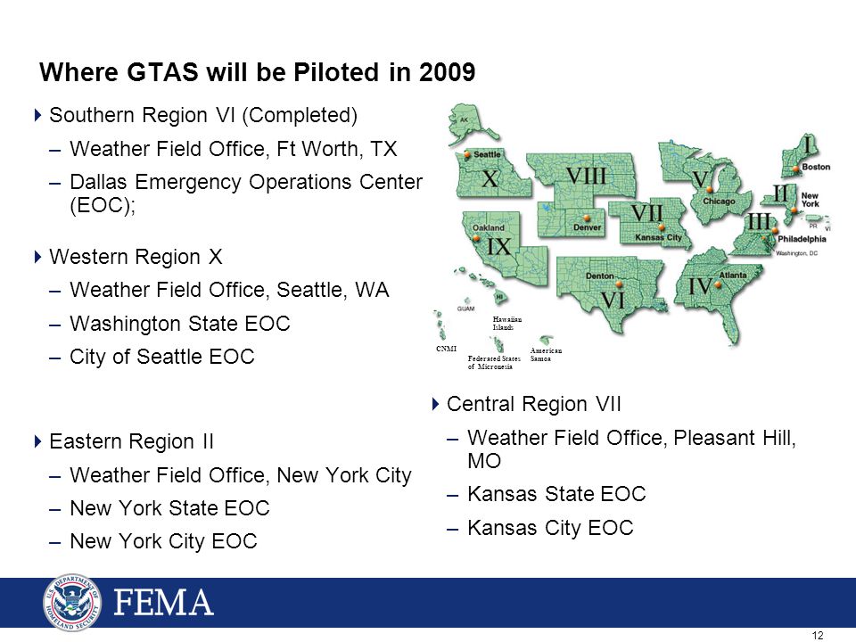 12 Where GTAS will be Piloted in 2009  Southern Region VI (Completed) –Weather Field Office, Ft Worth, TX –Dallas Emergency Operations Center (EOC);  Western Region X –Weather Field Office, Seattle, WA –Washington State EOC –City of Seattle EOC  Eastern Region II –Weather Field Office, New York City –New York State EOC –New York City EOC  Central Region VII –Weather Field Office, Pleasant Hill, MO –Kansas State EOC –Kansas City EOC Federated States of Micronesia American Samoa CNMI Hawaiian Islands