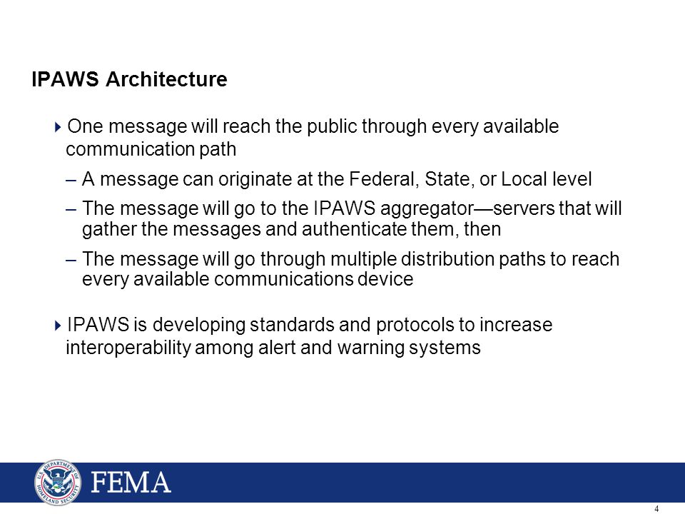 4 IPAWS Architecture  One message will reach the public through every available communication path –A message can originate at the Federal, State, or Local level –The message will go to the IPAWS aggregator—servers that will gather the messages and authenticate them, then –The message will go through multiple distribution paths to reach every available communications device  IPAWS is developing standards and protocols to increase interoperability among alert and warning systems
