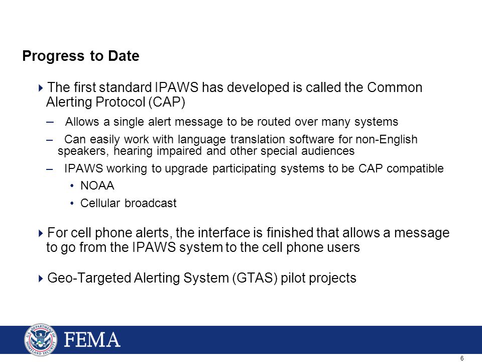 6 Progress to Date  The first standard IPAWS has developed is called the Common Alerting Protocol (CAP) – Allows a single alert message to be routed over many systems – Can easily work with language translation software for non-English speakers, hearing impaired and other special audiences – IPAWS working to upgrade participating systems to be CAP compatible NOAA Cellular broadcast  For cell phone alerts, the interface is finished that allows a message to go from the IPAWS system to the cell phone users  Geo-Targeted Alerting System (GTAS) pilot projects