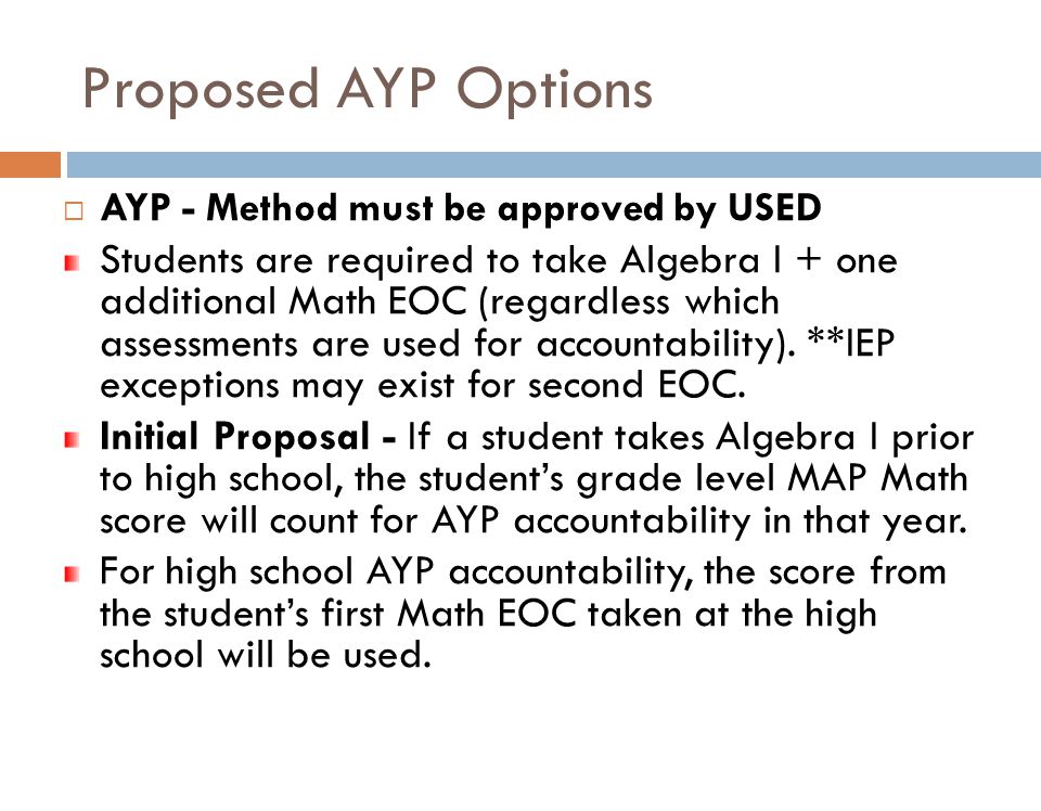 Proposed AYP Options  AYP - Method must be approved by USED Students are required to take Algebra I + one additional Math EOC (regardless which assessments are used for accountability).