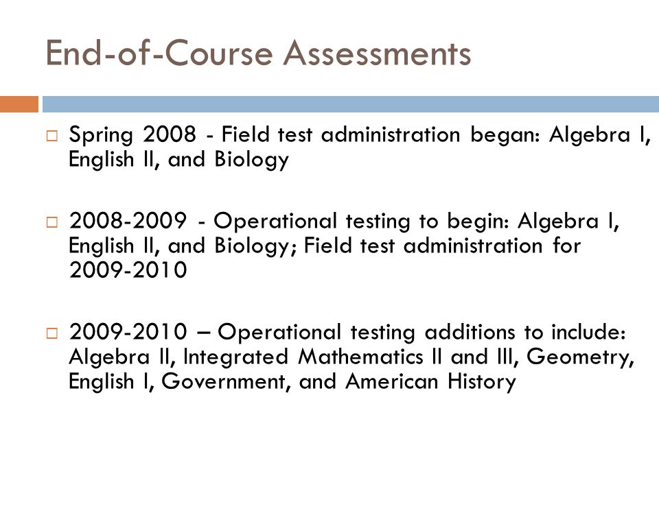 End-of-Course Assessments  Spring Field test administration began: Algebra I, English II, and Biology  Operational testing to begin: Algebra I, English II, and Biology; Field test administration for  – Operational testing additions to include: Algebra II, Integrated Mathematics II and III, Geometry, English I, Government, and American History