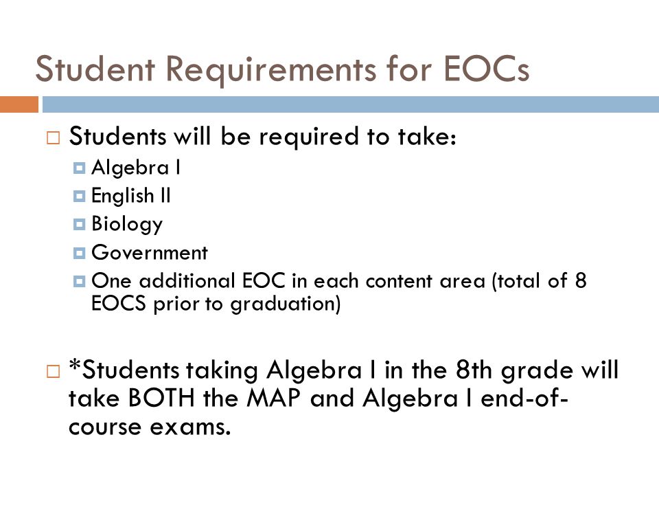 Student Requirements for EOCs  Students will be required to take:  Algebra I  English II  Biology  Government  One additional EOC in each content area (total of 8 EOCS prior to graduation)  *Students taking Algebra I in the 8th grade will take BOTH the MAP and Algebra I end-of- course exams.