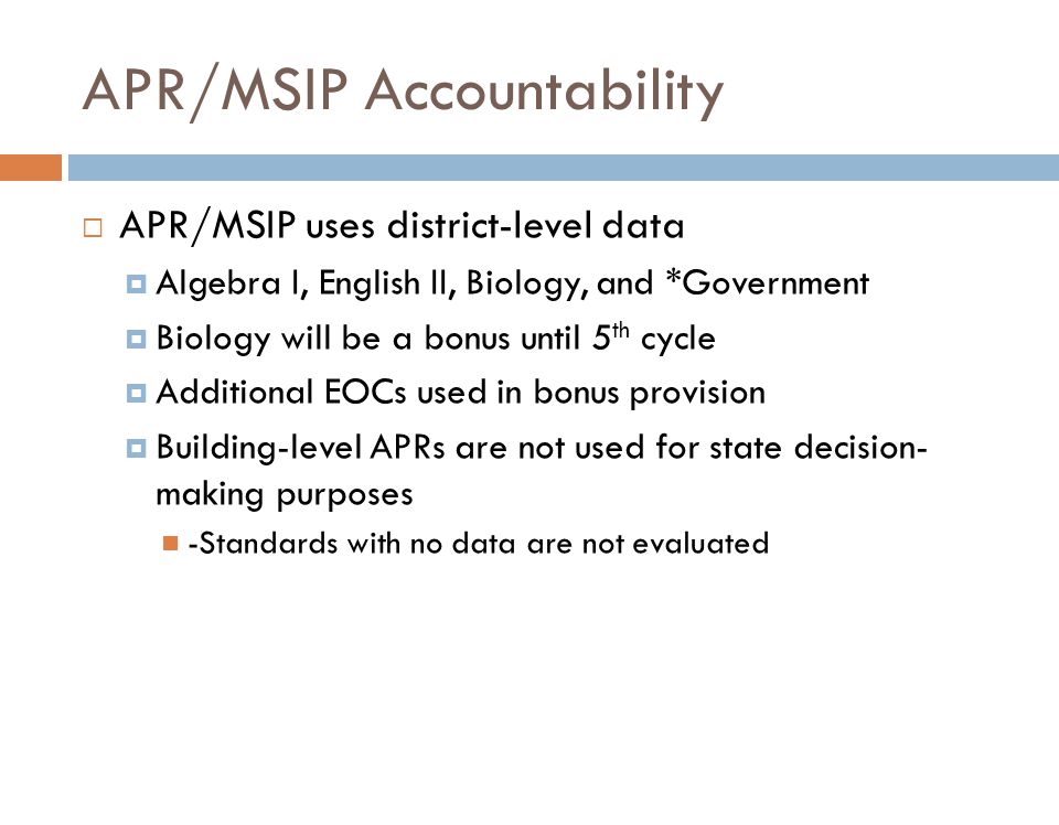 APR/MSIP Accountability  APR/MSIP uses district-level data  Algebra I, English II, Biology, and *Government  Biology will be a bonus until 5 th cycle  Additional EOCs used in bonus provision  Building-level APRs are not used for state decision- making purposes -Standards with no data are not evaluated
