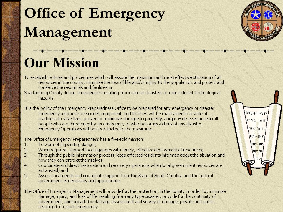Our Mission To establish policies and procedures which will assure the maximum and most effective utilization of all resources in the county, minimize the loss of life and/or injury to the population, and protect and conserve the resources and facilities in Spartanburg County during emergencies resulting from natural disasters or man induced technological hazards.