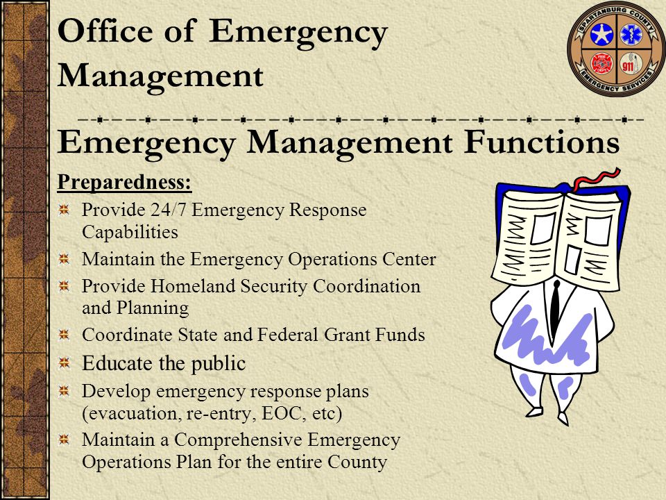Preparedness: Provide 24/7 Emergency Response Capabilities Maintain the Emergency Operations Center Provide Homeland Security Coordination and Planning Coordinate State and Federal Grant Funds Educate the public Develop emergency response plans (evacuation, re-entry, EOC, etc) Maintain a Comprehensive Emergency Operations Plan for the entire County Emergency Management Functions Office of Emergency Management