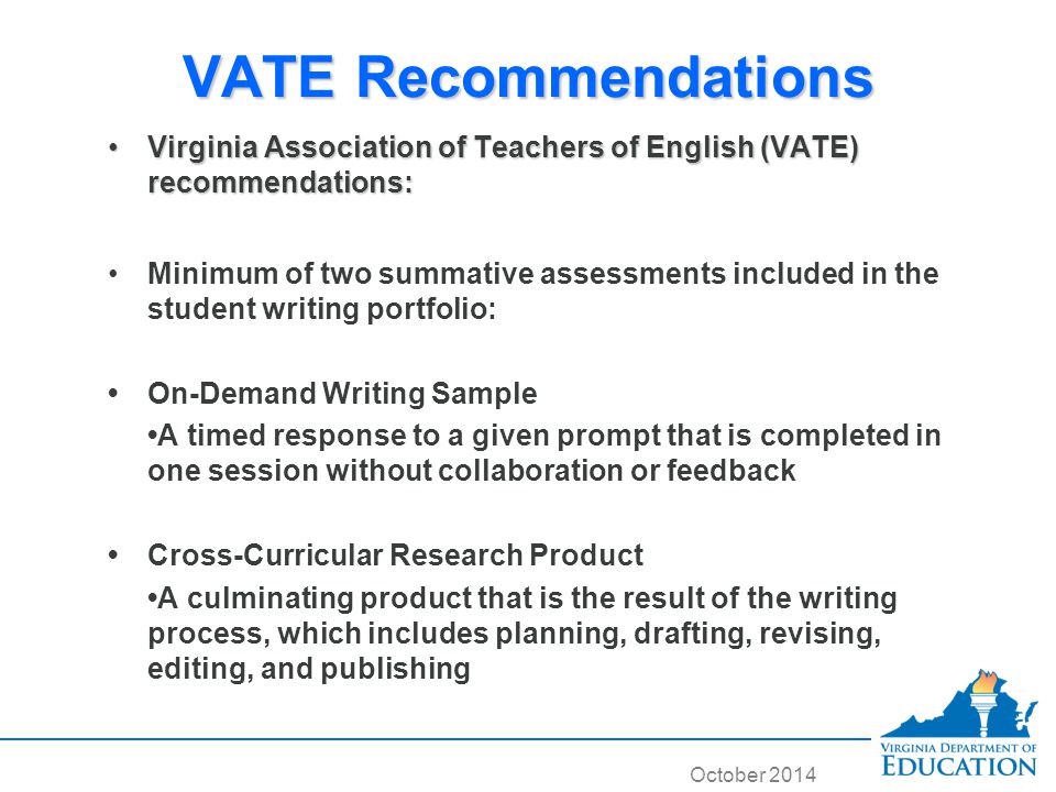 October 2014 VATE Recommendations Virginia Association of Teachers of English (VATE) recommendations:Virginia Association of Teachers of English (VATE) recommendations: Minimum of two summative assessments included in the student writing portfolio: On-Demand Writing Sample A timed response to a given prompt that is completed in one session without collaboration or feedback Cross-Curricular Research Product A culminating product that is the result of the writing process, which includes planning, drafting, revising, editing, and publishing Virginia Association of Teachers of English (VATE) recommendations:Virginia Association of Teachers of English (VATE) recommendations: Minimum of two summative assessments included in the student writing portfolio: On-Demand Writing Sample A timed response to a given prompt that is completed in one session without collaboration or feedback Cross-Curricular Research Product A culminating product that is the result of the writing process, which includes planning, drafting, revising, editing, and publishing