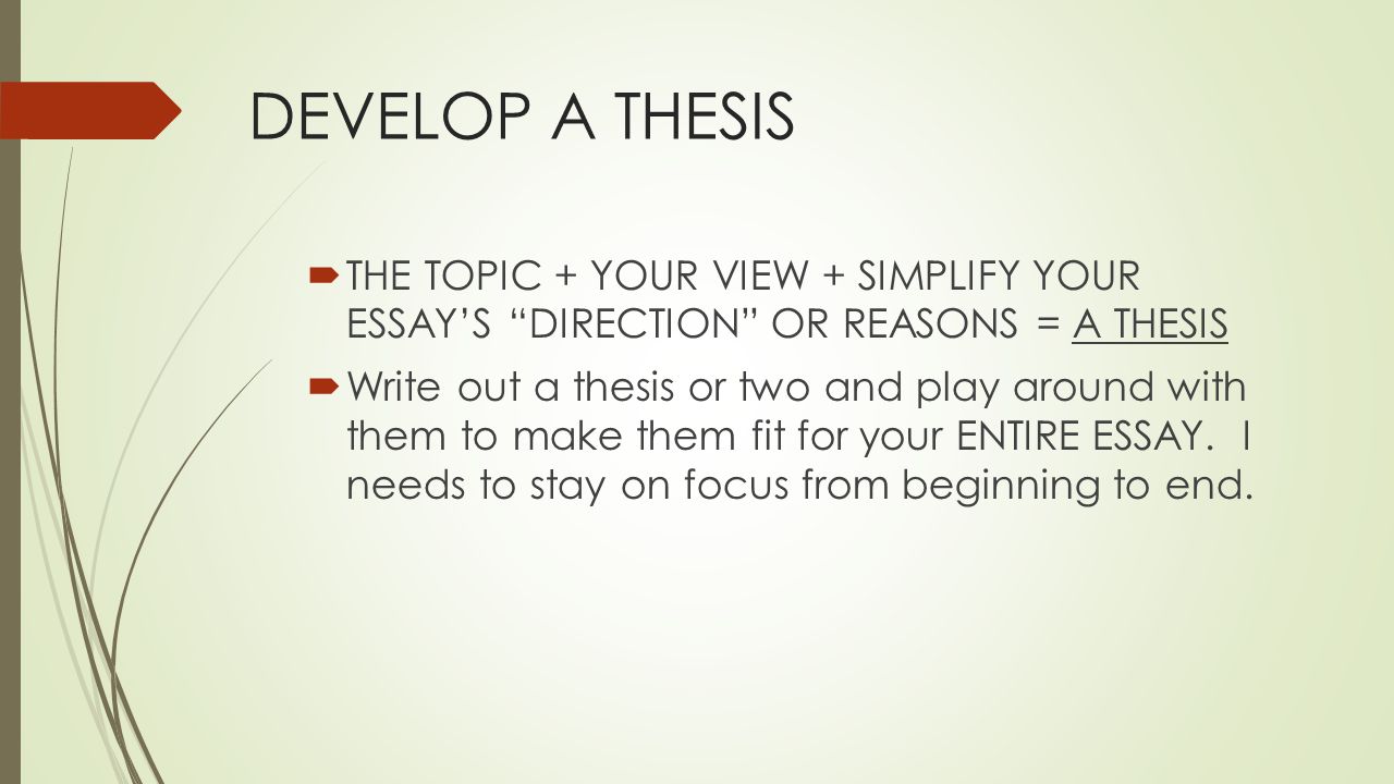DEVELOP A THESIS  THE TOPIC + YOUR VIEW + SIMPLIFY YOUR ESSAY’S DIRECTION OR REASONS = A THESIS  Write out a thesis or two and play around with them to make them fit for your ENTIRE ESSAY.