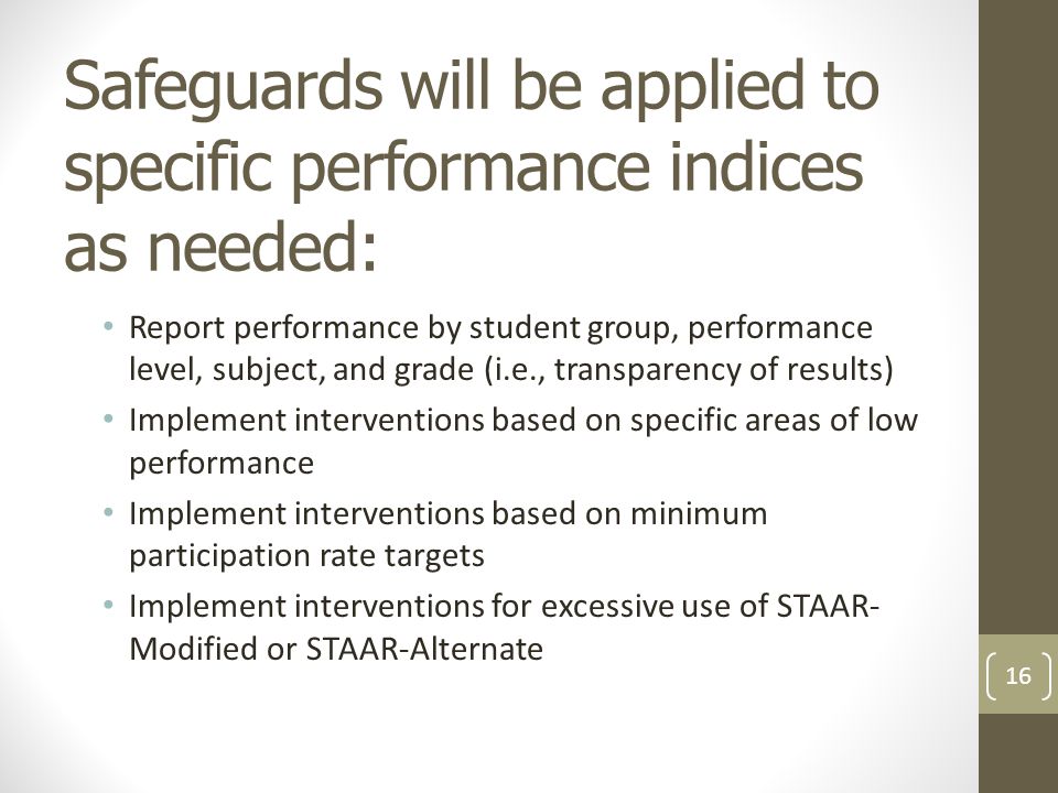 Safeguards will be applied to specific performance indices as needed: Report performance by student group, performance level, subject, and grade (i.e., transparency of results) Implement interventions based on specific areas of low performance Implement interventions based on minimum participation rate targets Implement interventions for excessive use of STAAR- Modified or STAAR-Alternate 16