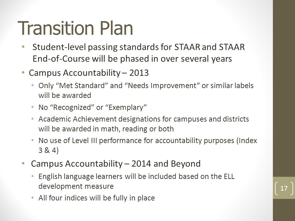 Transition Plan Student-level passing standards for STAAR and STAAR End-of-Course will be phased in over several years Campus Accountability – 2013 Only Met Standard and Needs Improvement or similar labels will be awarded No Recognized or Exemplary Academic Achievement designations for campuses and districts will be awarded in math, reading or both No use of Level III performance for accountability purposes (Index 3 & 4) Campus Accountability – 2014 and Beyond English language learners will be included based on the ELL development measure All four indices will be fully in place 17