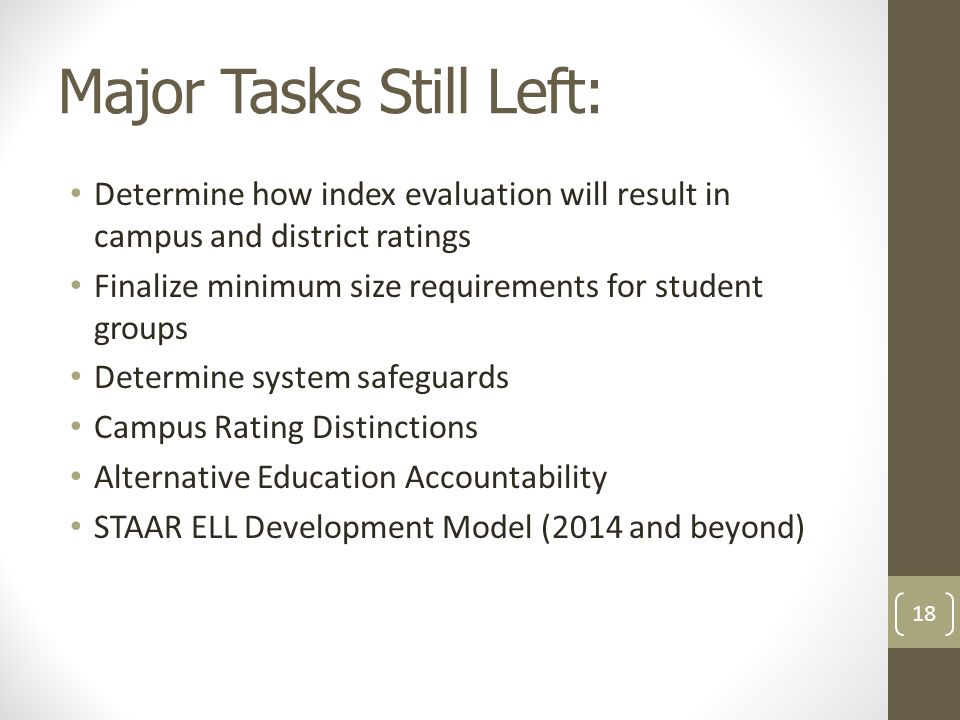 Major Tasks Still Left: Determine how index evaluation will result in campus and district ratings Finalize minimum size requirements for student groups Determine system safeguards Campus Rating Distinctions Alternative Education Accountability STAAR ELL Development Model (2014 and beyond) 18