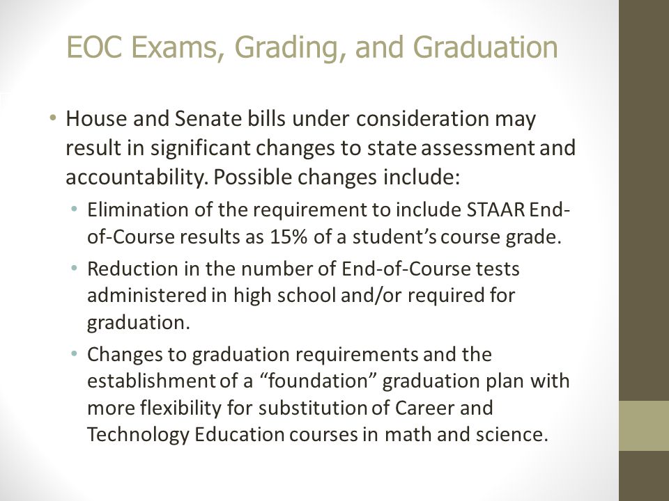 EOC Exams, Grading, and Graduation 20 House and Senate bills under consideration may result in significant changes to state assessment and accountability.
