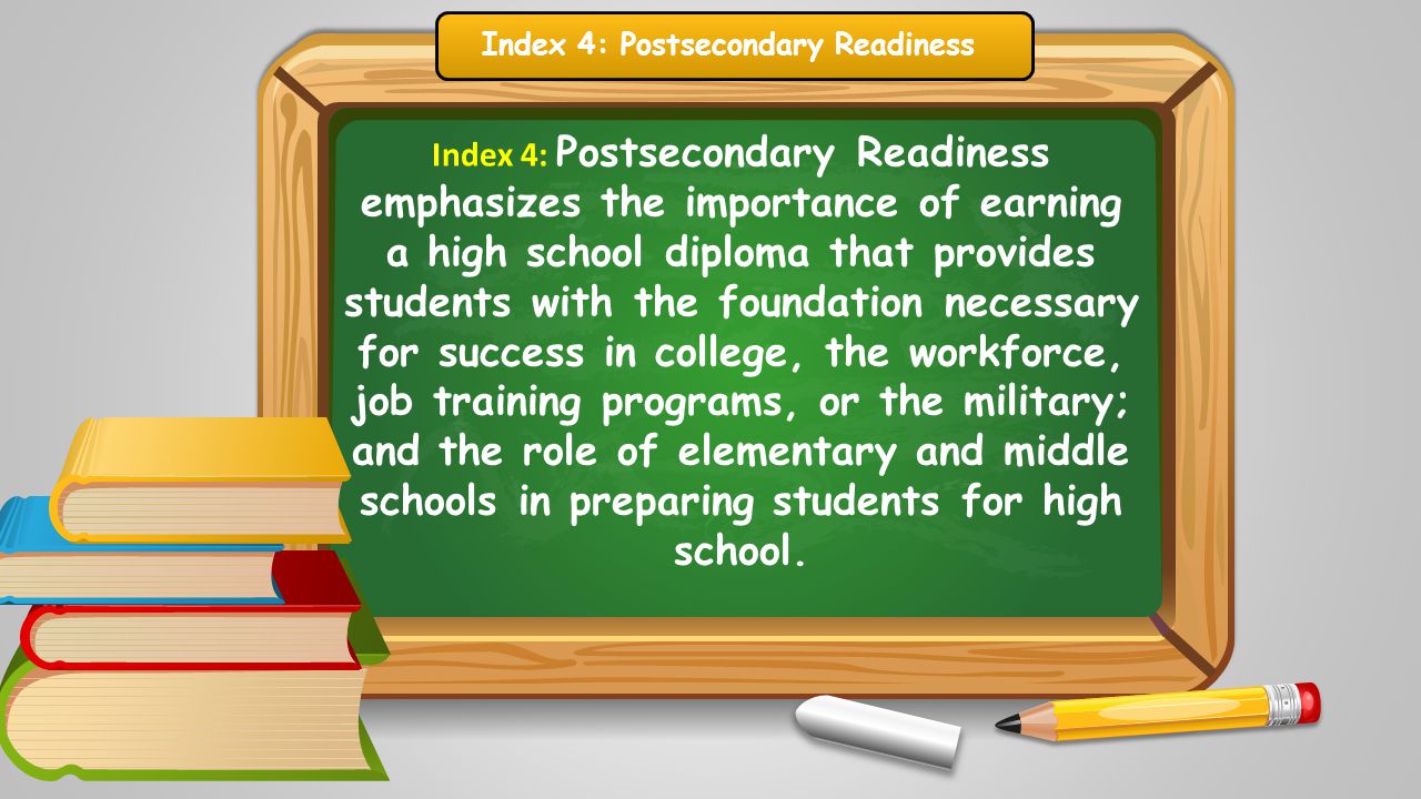 Index 4: Postsecondary Readiness emphasizes the importance of earning a high school diploma that provides students with the foundation necessary for success in college, the workforce, job training programs, or the military; and the role of elementary and middle schools in preparing students for high school.