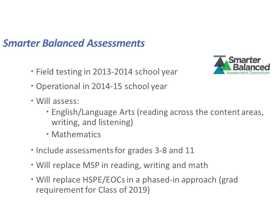 Smarter Balanced Assessments  Field testing in school year  Operational in school year  Will assess:  English/Language Arts (reading across the content areas, writing, and listening)  Mathematics  Include assessments for grades 3-8 and 11  Will replace MSP in reading, writing and math  Will replace HSPE/EOCs in a phased-in approach (grad requirement for Class of 2019)