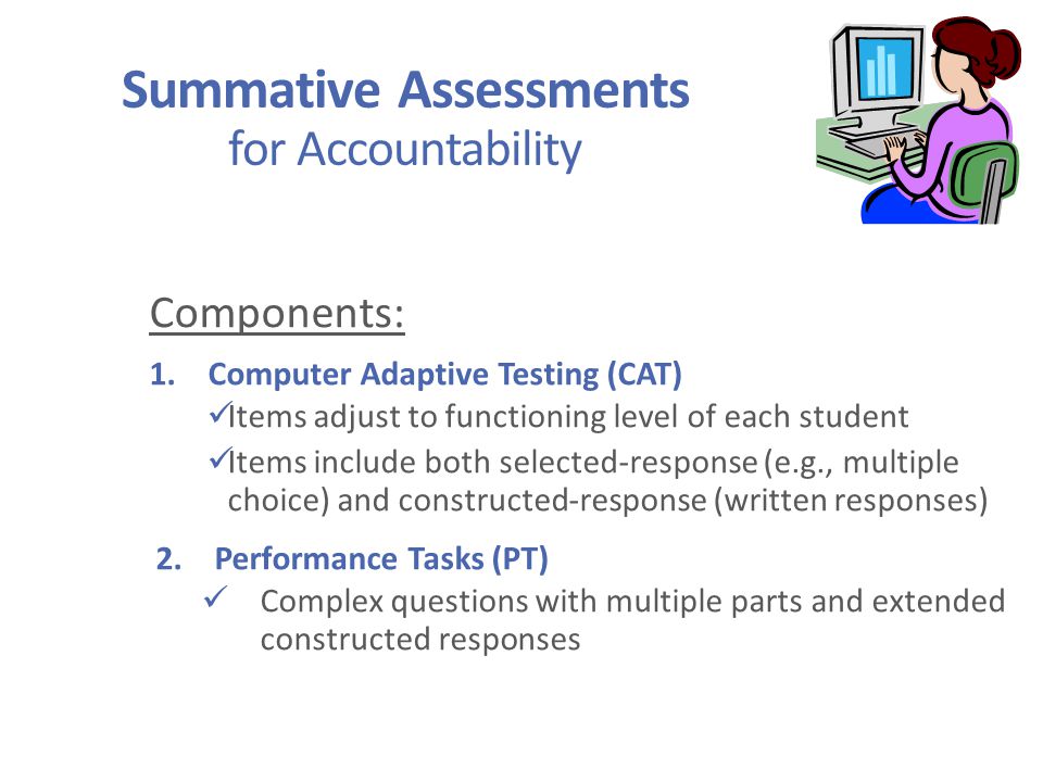 Summative Assessments for Accountability Components: 1.Computer Adaptive Testing (CAT) Items adjust to functioning level of each student Items include both selected-response (e.g., multiple choice) and constructed-response (written responses) 2.Performance Tasks (PT) Complex questions with multiple parts and extended constructed responses