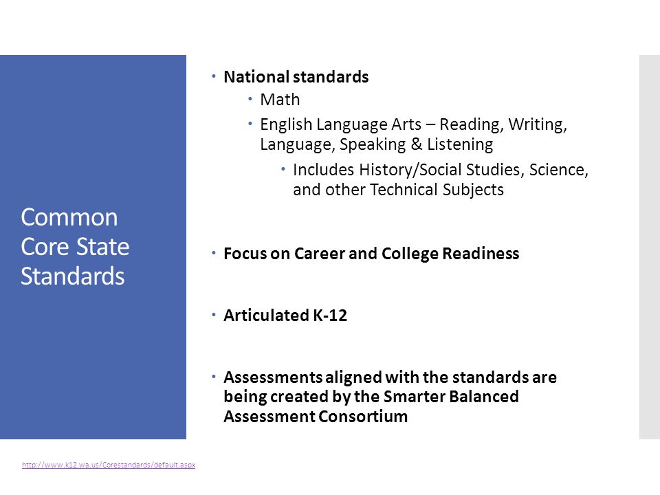 Common Core State Standards  National standards  Math  English Language Arts – Reading, Writing, Language, Speaking & Listening  Includes History/Social Studies, Science, and other Technical Subjects  Focus on Career and College Readiness  Articulated K-12  Assessments aligned with the standards are being created by the Smarter Balanced Assessment Consortium