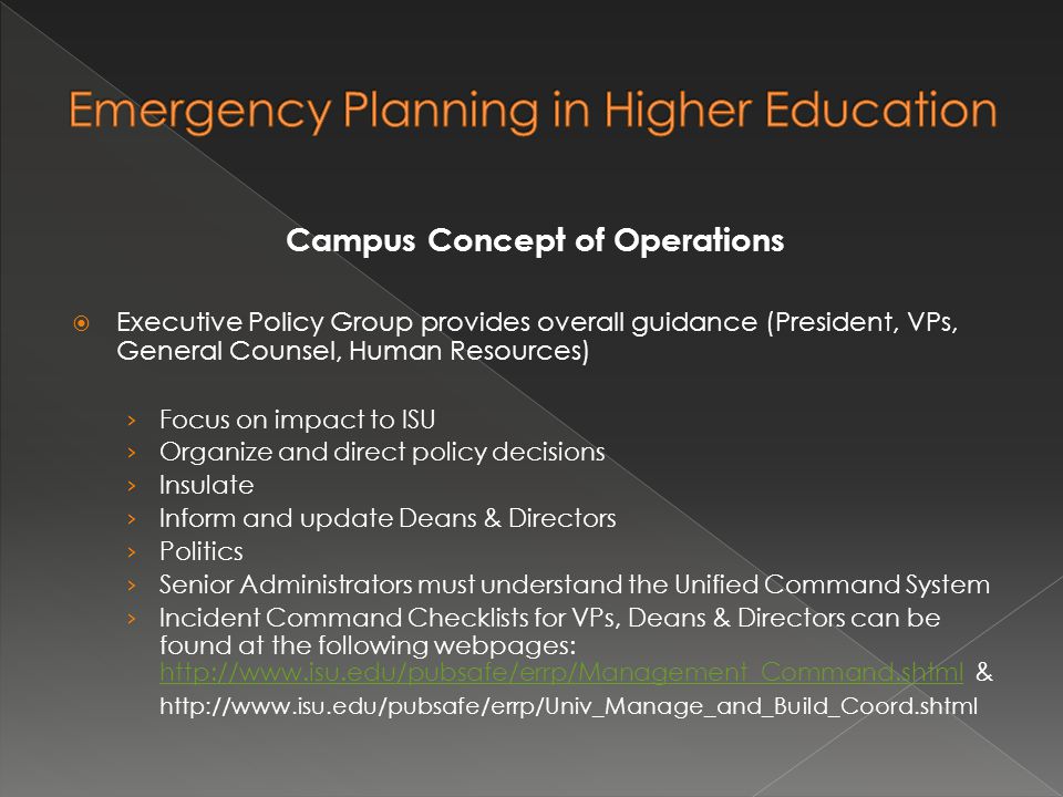 Campus Concept of Operations  Executive Policy Group provides overall guidance (President, VPs, General Counsel, Human Resources) › Focus on impact to ISU › Organize and direct policy decisions › Insulate › Inform and update Deans & Directors › Politics › Senior Administrators must understand the Unified Command System › Incident Command Checklists for VPs, Deans & Directors can be found at the following webpages:   &