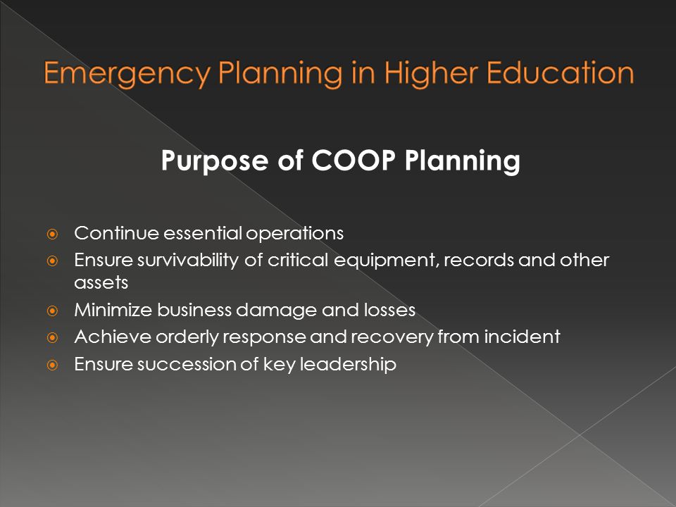Purpose of COOP Planning  Continue essential operations  Ensure survivability of critical equipment, records and other assets  Minimize business damage and losses  Achieve orderly response and recovery from incident  Ensure succession of key leadership
