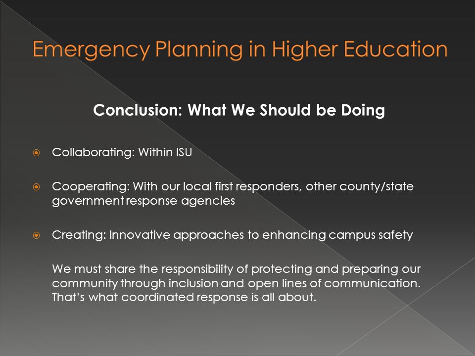 Conclusion: What We Should be Doing  Collaborating: Within ISU  Cooperating: With our local first responders, other county/state government response agencies  Creating: Innovative approaches to enhancing campus safety We must share the responsibility of protecting and preparing our community through inclusion and open lines of communication.