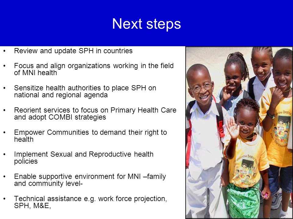 Next steps Review and update SPH in countries Focus and align organizations working in the field of MNI health Sensitize health authorities to place SPH on national and regional agenda Reorient services to focus on Primary Health Care and adopt COMBI strategies Empower Communities to demand their right to health Implement Sexual and Reproductive health policies Enable supportive environment for MNI –family and community level- Technical assistance e.g.