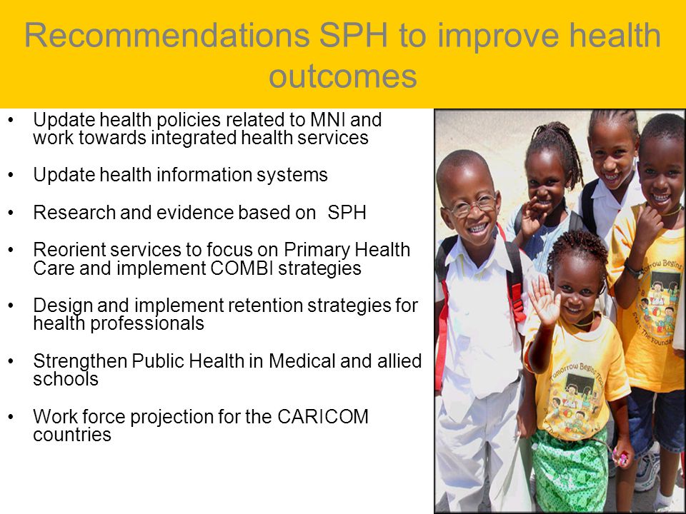 Recommendations SPH to improve health outcomes Update health policies related to MNI and work towards integrated health services Update health information systems Research and evidence based on SPH Reorient services to focus on Primary Health Care and implement COMBI strategies Design and implement retention strategies for health professionals Strengthen Public Health in Medical and allied schools Work force projection for the CARICOM countries