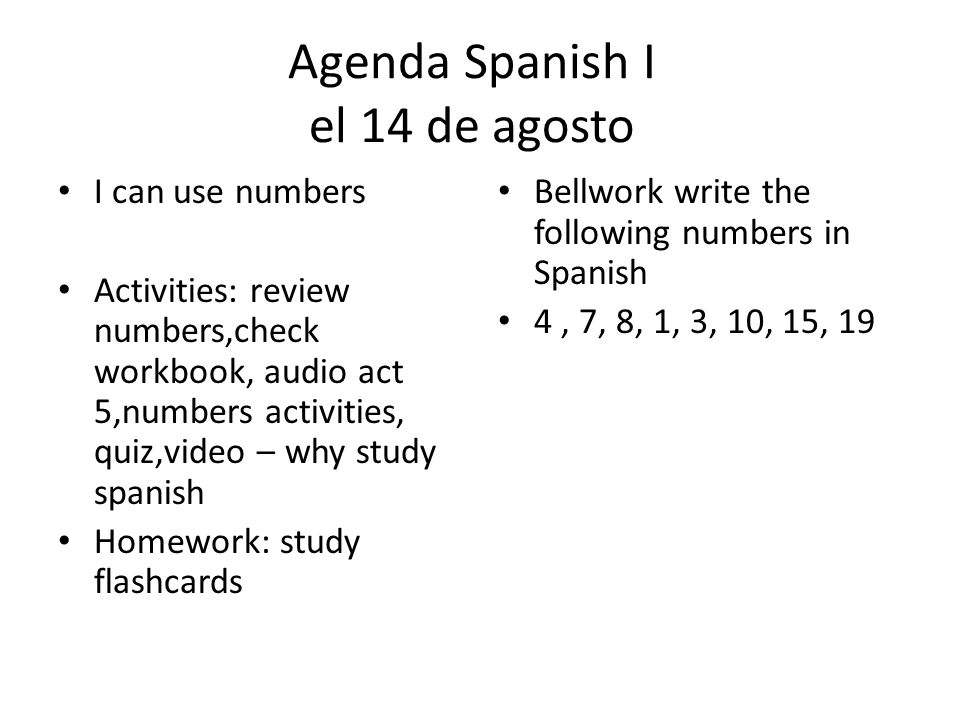 Agenda Spanish I el 14 de agosto I can use numbers Activities: review numbers,check workbook, audio act 5,numbers activities, quiz,video – why study spanish Homework: study flashcards Bellwork write the following numbers in Spanish 4, 7, 8, 1, 3, 10, 15, 19