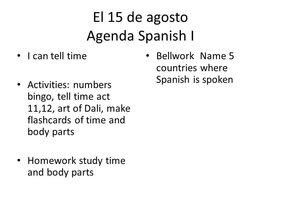El 15 de agosto Agenda Spanish I I can tell time Activities: numbers bingo, tell time act 11,12, art of Dali, make flashcards of time and body parts Homework study time and body parts Bellwork Name 5 countries where Spanish is spoken