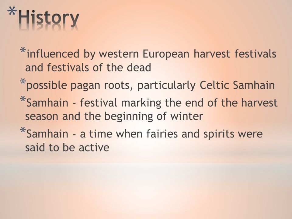 * influenced by western European harvest festivals and festivals of the dead * possible pagan roots, particularly Celtic Samhain * Samhain - festival marking the end of the harvest season and the beginning of winter * Samhain - a time when fairies and spirits were said to be active