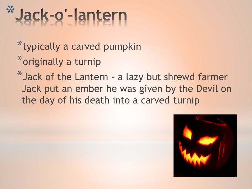 * typically a carved pumpkin * originally a turnip * Jack of the Lantern – a lazy but shrewd farmer Jack put an ember he was given by the Devil on the day of his death into a carved turnip