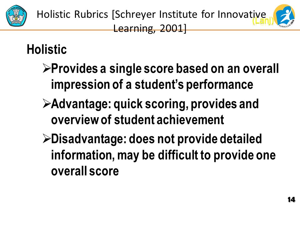Holistic Rubrics [Schreyer Institute for Innovative Learning, 2001] Holistic  Provides a single score based on an overall impression of a student’s performance  Advantage: quick scoring, provides and overview of student achievement  Disadvantage: does not provide detailed information, may be difficult to provide one overall score 14
