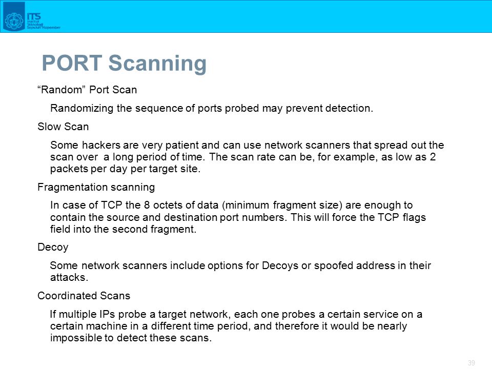 39 PORT Scanning Random Port Scan Randomizing the sequence of ports probed may prevent detection.