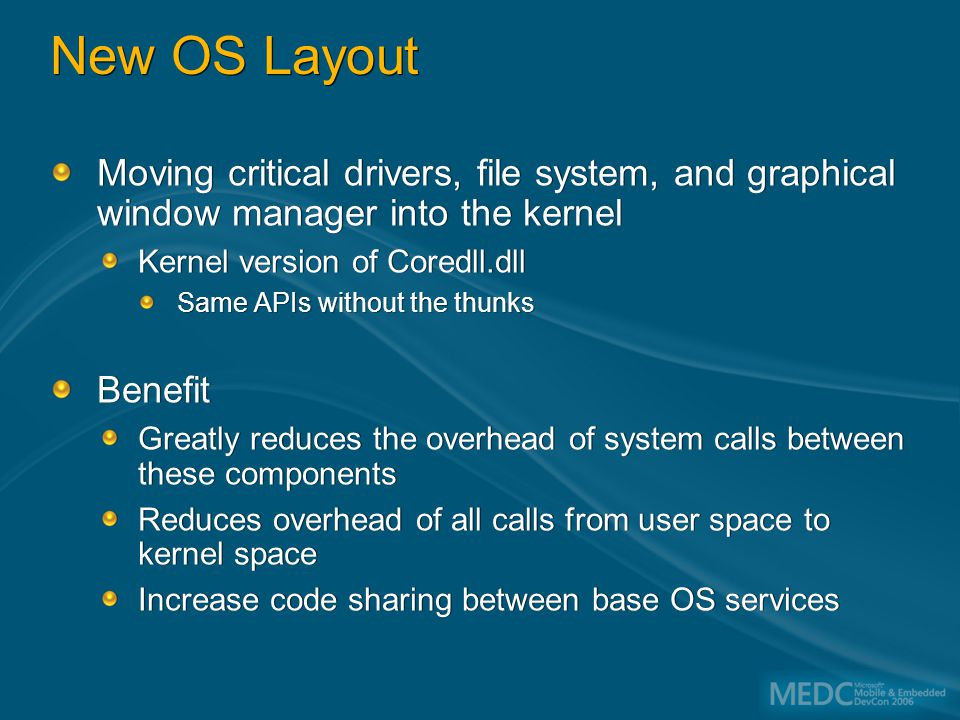 New OS Layout Moving critical drivers, file system, and graphical window manager into the kernel Kernel version of Coredll.dll Same APIs without the thunks Benefit Greatly reduces the overhead of system calls between these components Reduces overhead of all calls from user space to kernel space Increase code sharing between base OS services Moving critical drivers, file system, and graphical window manager into the kernel Kernel version of Coredll.dll Same APIs without the thunks Benefit Greatly reduces the overhead of system calls between these components Reduces overhead of all calls from user space to kernel space Increase code sharing between base OS services