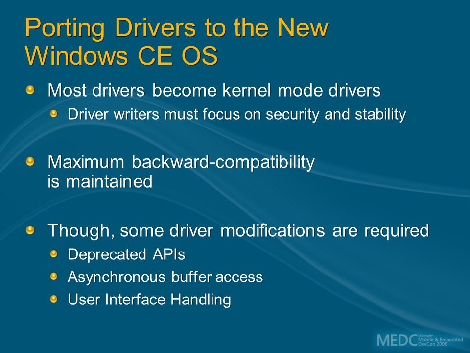 Porting Drivers to the New Windows CE OS Most drivers become kernel mode drivers Driver writers must focus on security and stability Maximum backward-compatibility is maintained Though, some driver modifications are required Deprecated APIs Asynchronous buffer access User Interface Handling Most drivers become kernel mode drivers Driver writers must focus on security and stability Maximum backward-compatibility is maintained Though, some driver modifications are required Deprecated APIs Asynchronous buffer access User Interface Handling