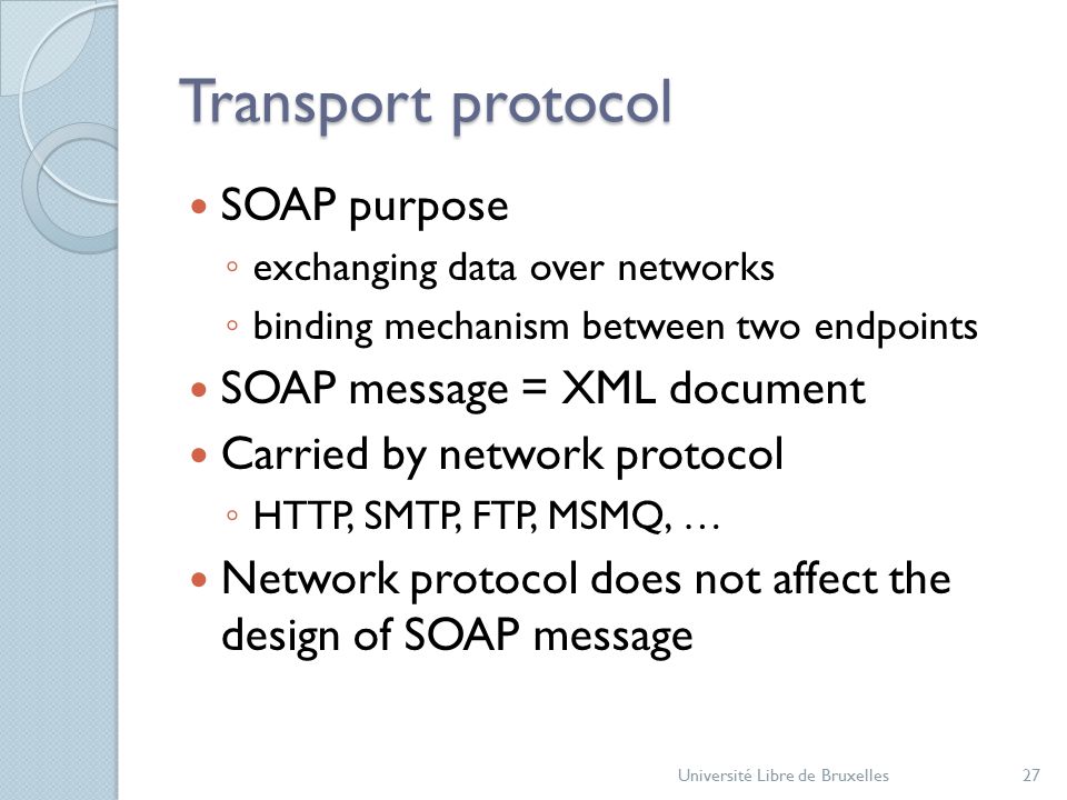 Transport protocol SOAP purpose ◦ exchanging data over networks ◦ binding mechanism between two endpoints SOAP message = XML document Carried by network protocol ◦ HTTP, SMTP, FTP, MSMQ, … Network protocol does not affect the design of SOAP message Université Libre de Bruxelles27