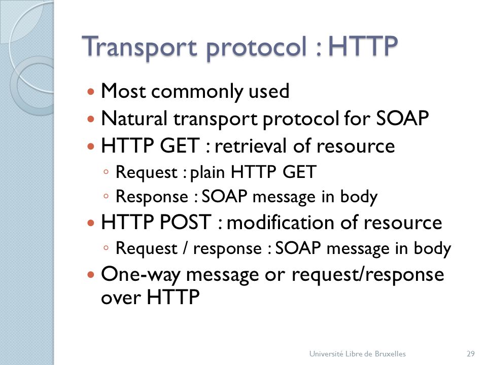 Transport protocol : HTTP Most commonly used Natural transport protocol for SOAP HTTP GET : retrieval of resource ◦ Request : plain HTTP GET ◦ Response : SOAP message in body HTTP POST : modification of resource ◦ Request / response : SOAP message in body One-way message or request/response over HTTP Université Libre de Bruxelles29