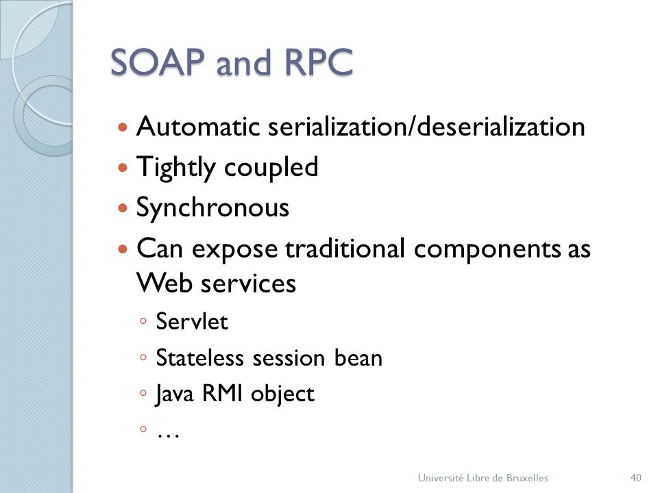 SOAP and RPC Automatic serialization/deserialization Tightly coupled Synchronous Can expose traditional components as Web services ◦ Servlet ◦ Stateless session bean ◦ Java RMI object ◦ … Université Libre de Bruxelles40