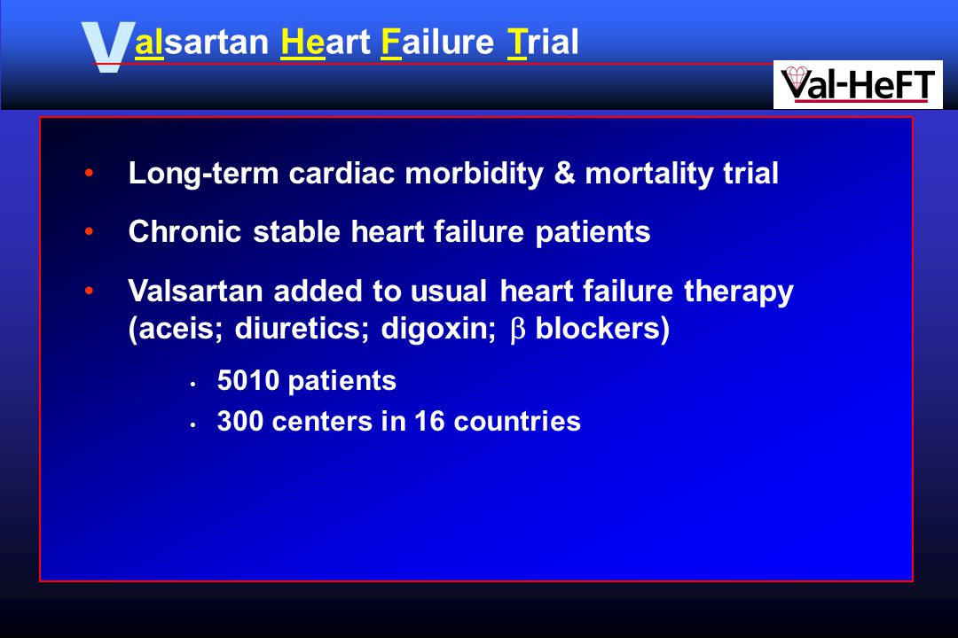 V alsartan Heart Failure Trial Long-term cardiac morbidity & mortality trial Chronic stable heart failure patients Valsartan added to usual heart failure therapy (aceis; diuretics; digoxin;  blockers) 5010 patients 300 centers in 16 countries