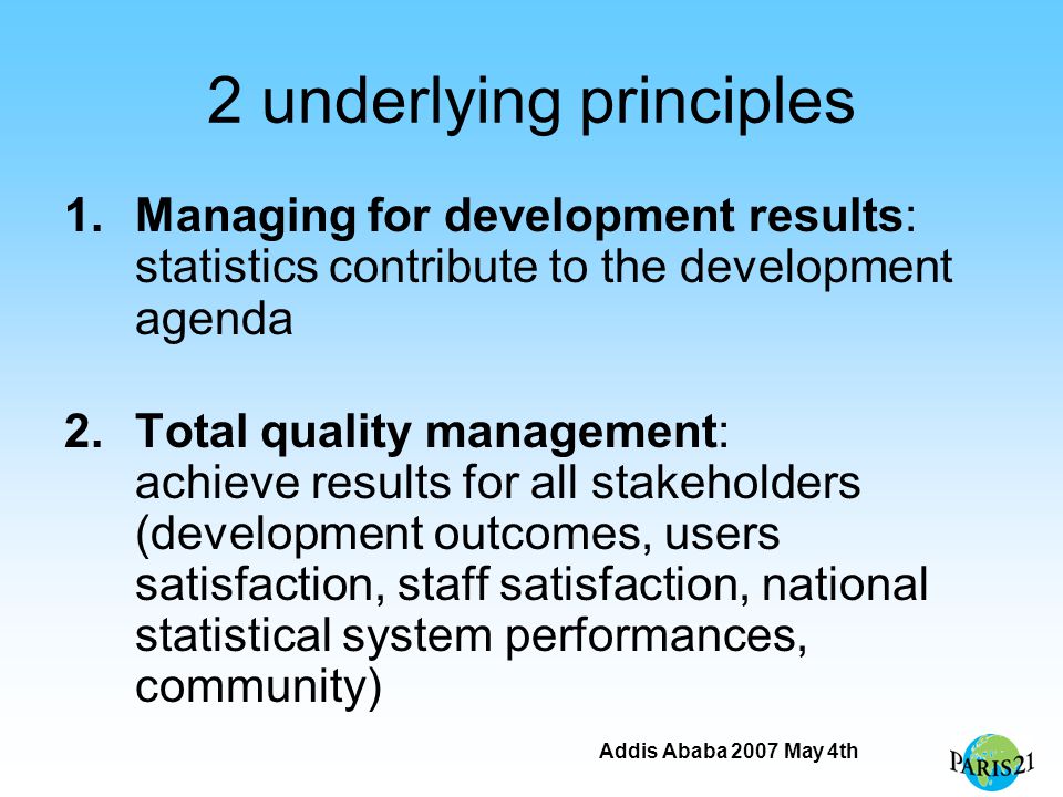Addis Ababa 2007 May 4th 2 underlying principles 1.Managing for development results: statistics contribute to the development agenda 2.Total quality management: achieve results for all stakeholders (development outcomes, users satisfaction, staff satisfaction, national statistical system performances, community)