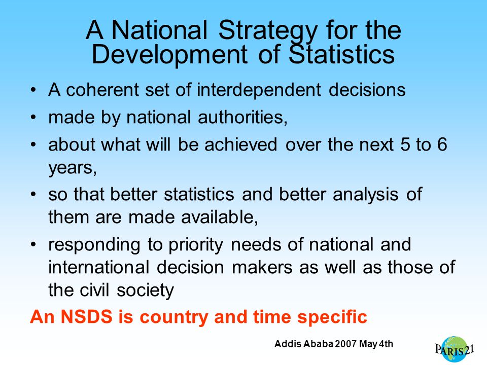 Addis Ababa 2007 May 4th A National Strategy for the Development of Statistics A coherent set of interdependent decisions made by national authorities, about what will be achieved over the next 5 to 6 years, so that better statistics and better analysis of them are made available, responding to priority needs of national and international decision makers as well as those of the civil society An NSDS is country and time specific