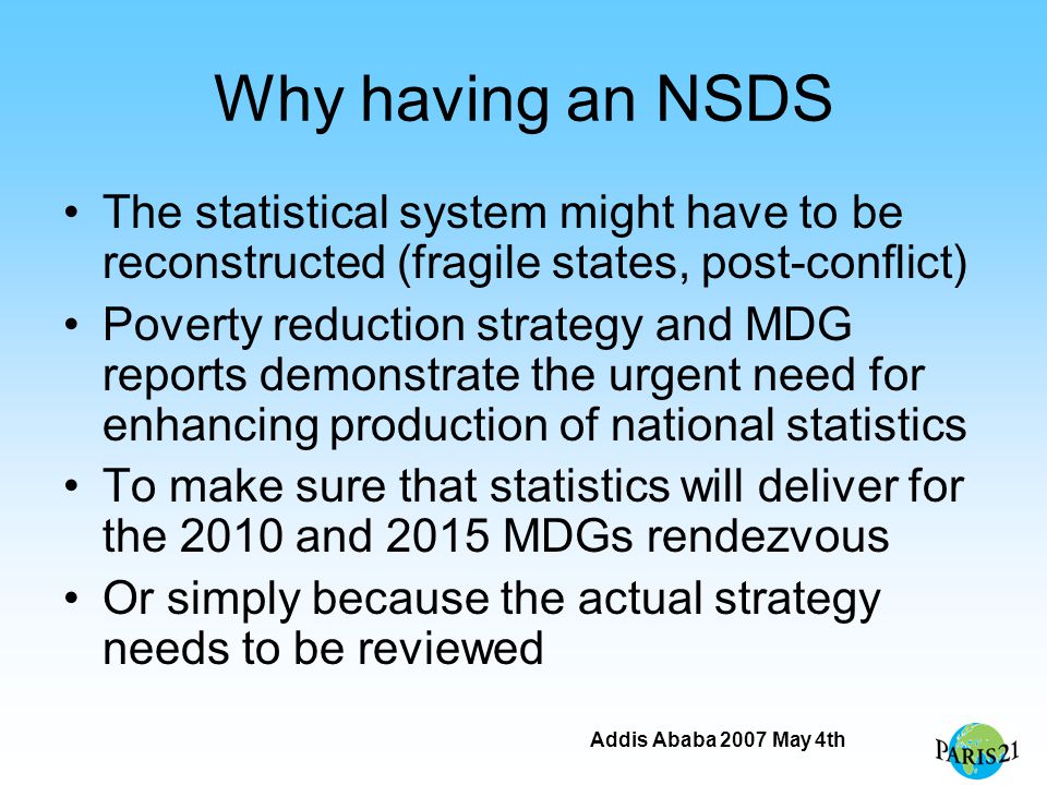 Addis Ababa 2007 May 4th Why having an NSDS The statistical system might have to be reconstructed (fragile states, post-conflict) Poverty reduction strategy and MDG reports demonstrate the urgent need for enhancing production of national statistics To make sure that statistics will deliver for the 2010 and 2015 MDGs rendezvous Or simply because the actual strategy needs to be reviewed