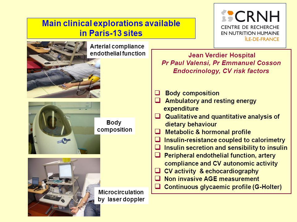 Main clinical explorations available in Paris-13 sites Jean Verdier Hospital Pr Paul Valensi, Pr Emmanuel Cosson Endocrinology, CV risk factors  Body composition  Ambulatory and resting energy expenditure  Qualitative and quantitative analysis of dietary behaviour  Metabolic & hormonal profile  Insulin-resistance coupled to calorimetry  Insulin secretion and sensibility to insulin  Peripheral endothelial function, artery compliance and CV autonomic activity  CV activity & echocardiography  Non invasive AGE measurement  Continuous glycaemic profile (G-Holter) Microcirculation by laser doppler Arterial compliance endothelial function Body composition