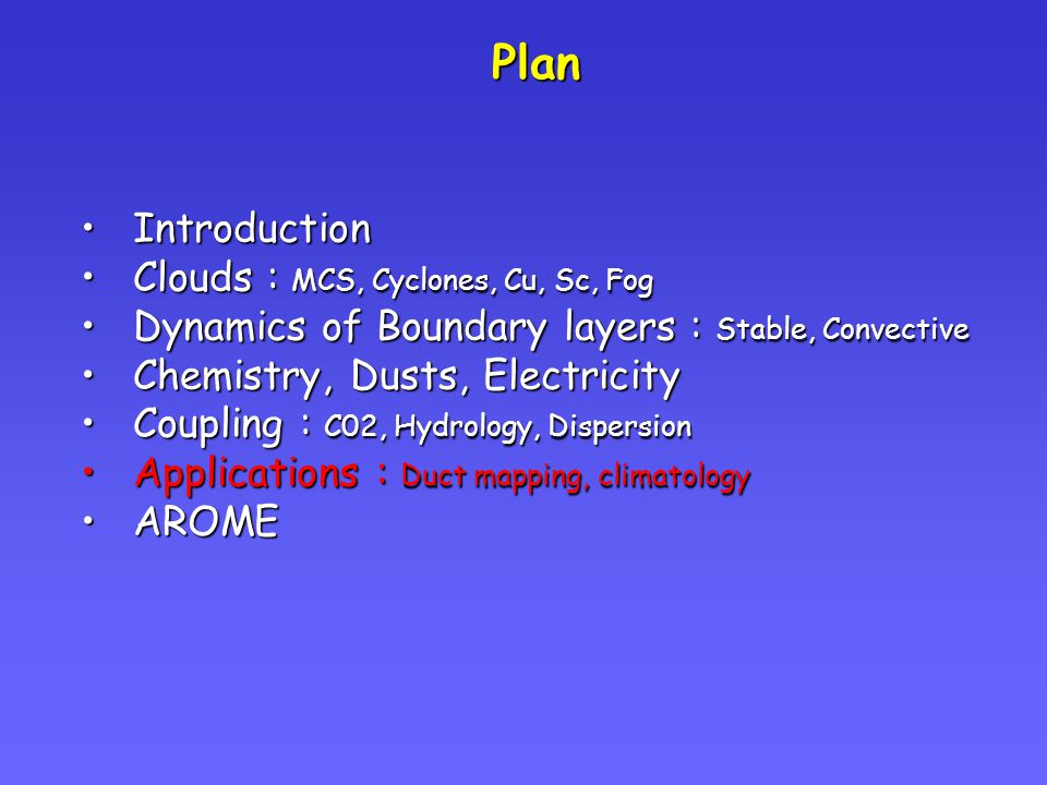 Plan IntroductionIntroduction Clouds : MCS, Cyclones, Cu, Sc, FogClouds : MCS, Cyclones, Cu, Sc, Fog Dynamics of Boundary layers : Stable, ConvectiveDynamics of Boundary layers : Stable, Convective Chemistry, Dusts, ElectricityChemistry, Dusts, Electricity Coupling : C02, Hydrology, DispersionCoupling : C02, Hydrology, Dispersion Applications : Duct mapping, climatologyApplications : Duct mapping, climatology AROMEAROME