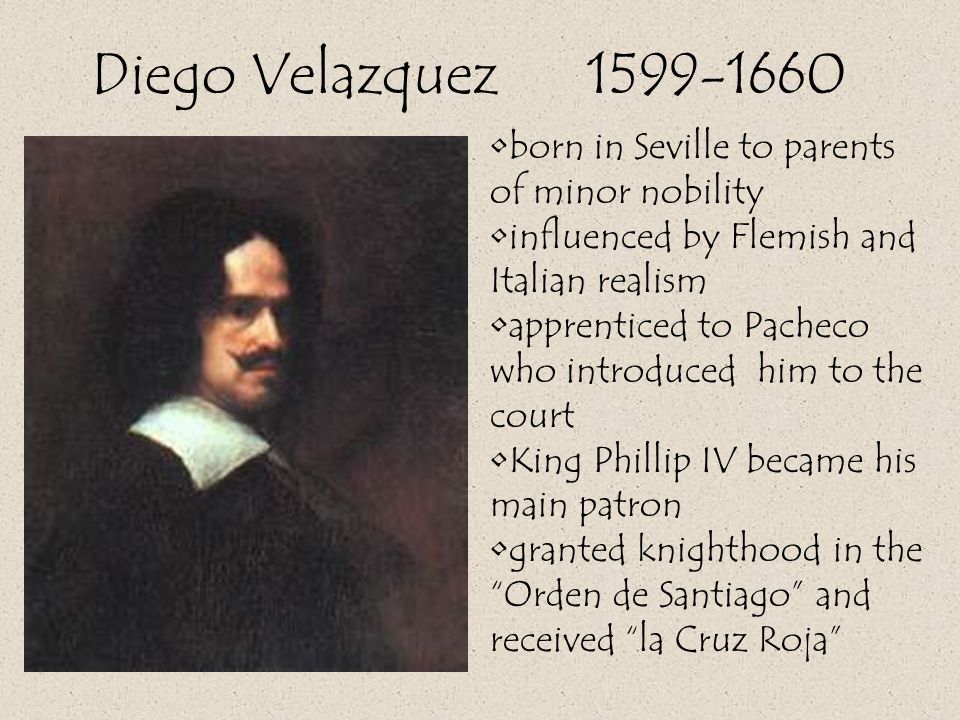 Diego Velazquez born in Seville to parents of minor nobility influenced by Flemish and Italian realism apprenticed to Pacheco who introduced him to the court King Phillip IV became his main patron granted knighthood in the Orden de Santiago and received la Cruz Roja