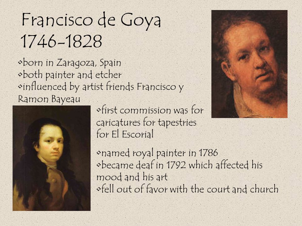 Francisco de Goya named royal painter in 1786 became deaf in 1792 which affected his mood and his art fell out of favor with the court and church born in Zaragoza, Spain both painter and etcher influenced by artist friends Francisco y Ramon Bayeau first commission was for caricatures for tapestries for El Escorial