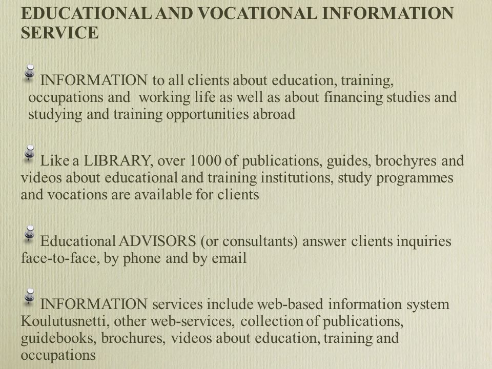 EDUCATIONAL AND VOCATIONAL INFORMATION SERVICE INFORMATION to all clients about education, training, occupations and working life as well as about financing studies and studying and training opportunities abroad Like a LIBRARY, over 1000 of publications, guides, brochyres and videos about educational and training institutions, study programmes and vocations are available for clients Educational ADVISORS (or consultants) answer clients inquiries face-to-face, by phone and by  INFORMATION services include web-based information system Koulutusnetti, other web-services, collection of publications, guidebooks, brochures, videos about education, training and occupations