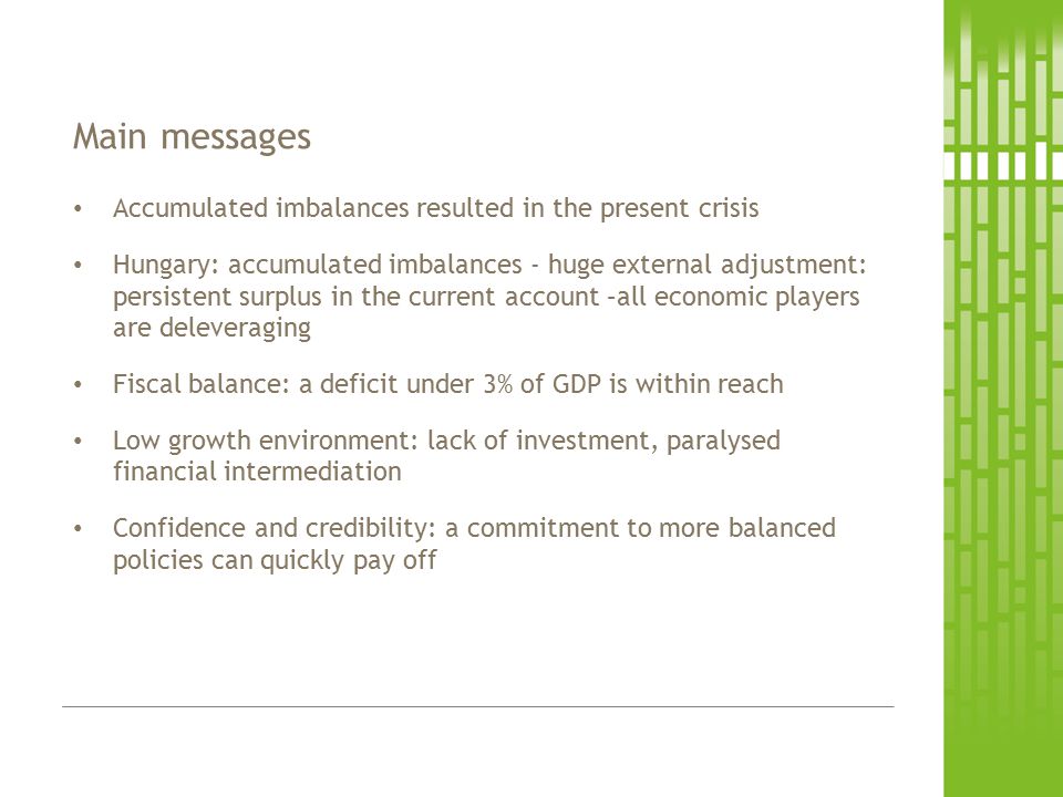 Accumulated imbalances resulted in the present crisis Hungary: accumulated imbalances - huge external adjustment: persistent surplus in the current account –all economic players are deleveraging Fiscal balance: a deficit under 3% of GDP is within reach Low growth environment: lack of investment, paralysed financial intermediation Confidence and credibility: a commitment to more balanced policies can quickly pay off Main messages