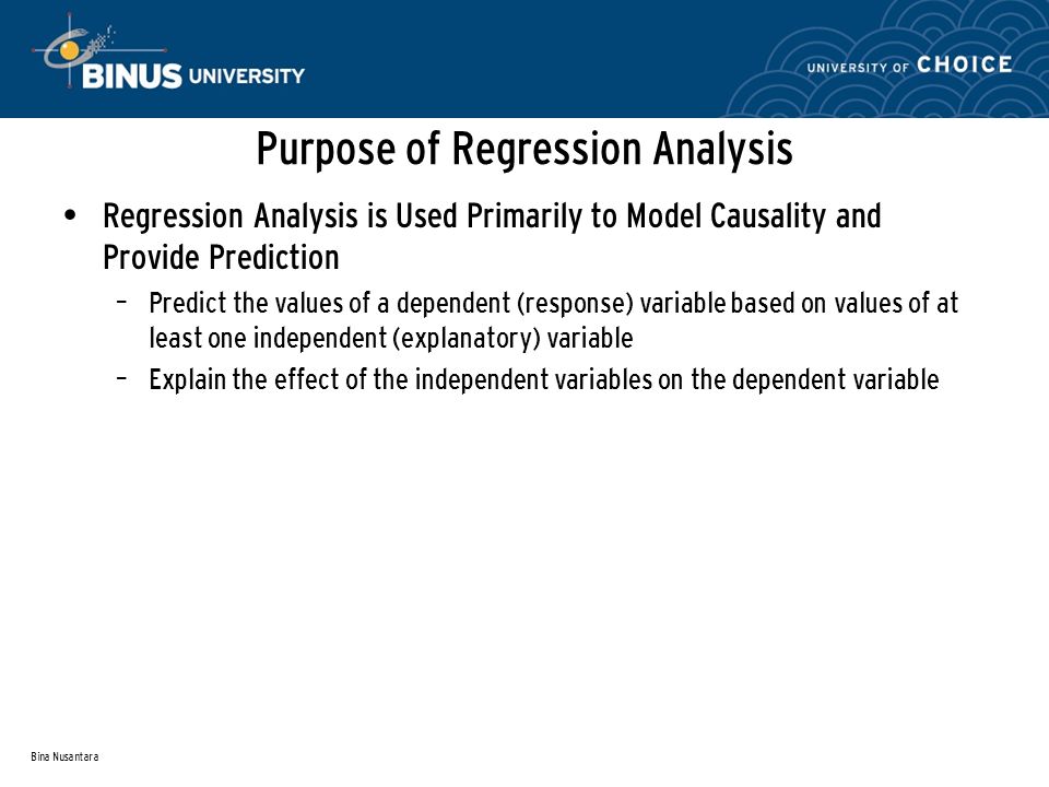 Bina Nusantara Purpose of Regression Analysis Regression Analysis is Used Primarily to Model Causality and Provide Prediction – Predict the values of a dependent (response) variable based on values of at least one independent (explanatory) variable – Explain the effect of the independent variables on the dependent variable