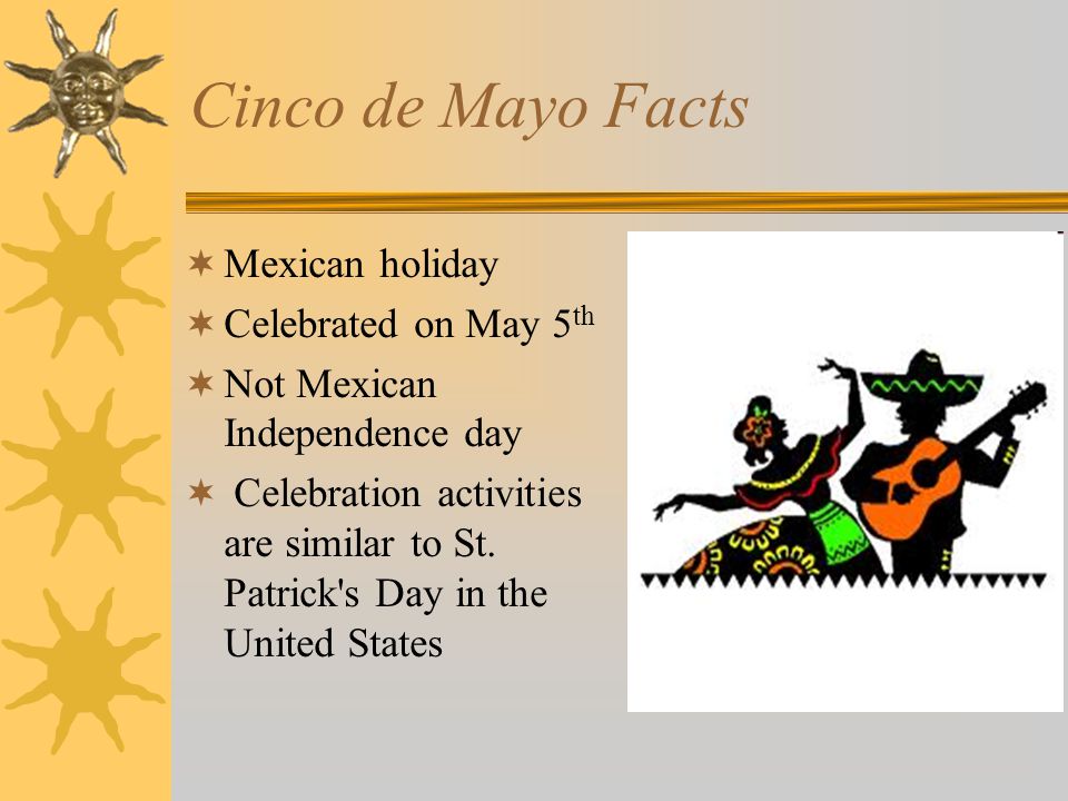 Cinco de Mayo Facts  Mexican holiday  Celebrated on May 5 th  Not Mexican Independence day  Celebration activities are similar to St.